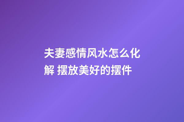 夫妻感情风水怎么化解 摆放美好的摆件